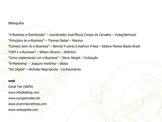 Bibliografia Bibliografia   “ e-Business e Distribuição” – coordenador José Mexia Crespo de Carvalho – Indeg/Bertrand “ Princípios de e-Business” – Thomas Siebel – Maxima  “ Comece bem no e-Business” – Bennet P.Lientz e Kathryn P.Rea – Editora Market Books Brasil “ CRM e e-Business” – Wilson Oliveira – Atlântico “ Como implementar um e-Business” – Steve Sleight - Civilização “ X-Marketing” – Joaquim Hortinha – Sílabo “ Ser Digital” – Nicholas Negroponte - Conhecimento    web Canal Tek (SAPO) www.infodesktop.com www.europemedia.net www.ecommercetimes.com www.webopedia.com 