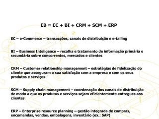   EB = EC + BI + CRM + SCM + ERP   EC – e-Commerce – transacções, canais de distribuição e e-tailing   BI – Business Inteligence – recolha e tratamento de informação primária e secundária sobre concorrentes, mercados e clientes   CRM – Customer relationship management – estratégias de fidelização do cliente que asseguram a sua satisfação com a empresa e com os seus produtos e serviços   SCM – Supply chain management – coordenação dos canais de distribuição de modo a que os produtos e serviços sejam eficientemente entregues aos clientes   ERP – Enterprise resource planning – gestão integrada de compras, encomendas, vendas, embalagens, inventário (ex.: SAP)     Definições de eBusiness 