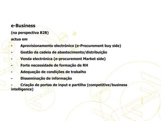   e-Business (na perspectiva B2B) actua em  -           Aprovisionamento electrónico (e-Procurement buy side) -           Gestão da cadeia de abastecimento/distribuição  -           Venda electrónica (e-procurement Market side) -           Forte necessidade de formação de RH -           Adequação de condições de trabalho -           Disseminação de informação -           Criação de portas de input e partilha (competitive/business intelligence) Definições de eBusiness 