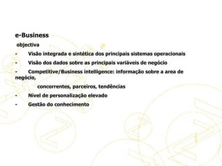   e-Business   objectiva -           Visão integrada e sintética dos principais sistemas operacionais -           Visão dos dados sobre as principais variáveis de negócio -           Competitive/Business intelligence: informação sobre a area de negócio,  concorrentes, parceiros, tendências -           Nível de personalização elevado -           Gestão do conhecimento Definições de eBusiness 
