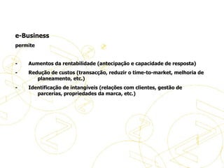   e-Business permite   -           Aumentos da rentabilidade (antecipação e capacidade de resposta) -           Redução de custos (transacção, reduzir o time-to-market, melhoria de  planeamento, etc.) -           Identificação de intangíveis (relações com clientes, gestão de parcerias, propriedades da marca, etc.) Definições de eBusiness 