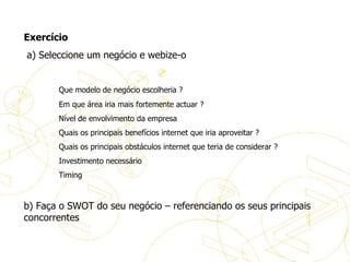 Exercício Exercício   a) Seleccione um negócio e webize-o    Que modelo de negócio escolheria ? Em que área iria mais fortemente actuar ? Nível de envolvimento da empresa  Quais os principais benefícios internet que iria aproveitar ? Quais os principais obstáculos internet que teria de considerar ? Investimento necessário Timing b) Faça o SWOT do seu negócio – referenciando os seus principais concorrentes 