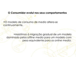 O Consumidor evolui nos seus comportamentos O modelo de consumo de  media  altera-se continuamente. Assistimos á migração gradual de um modelo dominado pelos  offline media  para um modelo com peso equivalente para os  online media . Dados  para  eBusiness 