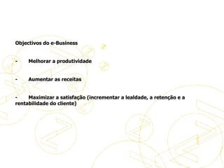     Objectivos do e-Business   -           Melhorar a produtividade -           Aumentar as receitas -           Maximizar a satisfação (incrementar a lealdade, a retenção e a rentabilidade do cliente) Aspectos práticos do eBusiness 