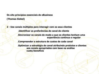 Os oito princípios essenciais do eBusiness (Thomas Siebel)    2 - Use canais múltiplos para interagir com os seus clientes                       . Identificar as preferências de canal do cliente                      . Sincronizar os canais de modo a que os clientes tenham uma  experiência contínua e regular                      . Compreender a estrutura de custos de cada canal                      . Optimizar a estratégia de canal atribuindo produtos e clientes  aos canais apropriados com base na análise  custo/benefício     Princípios de eBusiness 