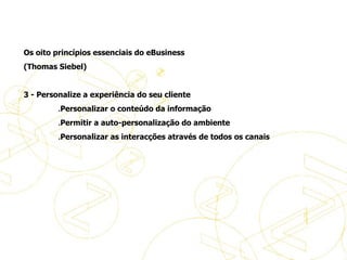 Os oito princípios essenciais do eBusiness (Thomas Siebel)   3 - Personalize a experiência do seu cliente                 . Personalizar o conteúdo da informação                  . Permitir a auto-personalização do ambiente                  . Personalizar as interacções através de todos os canais   Princípios de eBusiness 