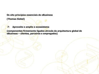 Os oito princípios essenciais do eBusiness (Thomas Siebel)     7-       Aproveite e amplie o ecossistema (componentes firmemente ligados através da arquitectura global de eBusiness – clientes, parceiros e empregados)     Princípios de eBusiness 