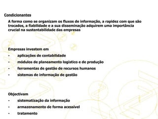   A forma como se organizam os fluxos de informação, a rapidez com que são trocados, a fiabilidade e a sua disseminação adquirem uma importância crucial na sustentabilidade das empresas     Empresas investem em  -           aplicações de contabilidade -           módulos de planeamento logístico e de produção -           ferramentas de gestão de recursos humanos -           sistemas de informação de gestão     Objectivam -           sistematização da informação -           armazenamento de forma acessível -           tratamento História do eBusiness Condicionantes 