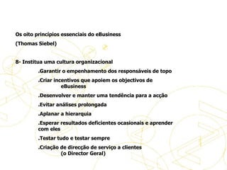 Os oito princípios essenciais do eBusiness (Thomas Siebel)   8- Institua uma cultura organizacional .Garantir o empenhamento dos responsáveis de topo .Criar incentivos que apoiem os objectivos de  eBusiness .Desenvolver e manter uma tendência para a acção .Evitar análises prolongada .Aplanar a hierarquia .Esperar resultados deficientes ocasionais e aprender  com eles  .Testar tudo e testar sempre .Criação de direcção de serviço a clientes  (o Director Geral)   Princípios de eBusiness 