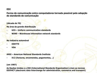 EDI Forma de comunicação entre computadores tornada possível pela adopção de standards de comunicação   (década de 70) Na área da grande distribuição -           UCS – Uniform communication standards -           WINS – Warehouse information network standards   Na indústria automóvel -           ODETTE -           VDA   ANSI – American National Standards Institute -           X12 (facturas, encomendas, pagamentos, ..)   (em 1987) As Nações Unidas e a ISO (International Standards Organization) criam as normas EDIFACT (electronic data interchange for administration, commerce and transport) História do eBusiness 