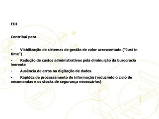   EDI   Contribui para    -           Viabilização de sistemas de gestão de valor acrescentado (“Just in time”) -           Redução de custos administrativos pela diminuição da burocracia inerente -           Ausência de erros na digitação de dados -           Rapidez de processamento de informação (reduzindo o ciclo de encomendas e os stocks de segurança necessários) História do eBusiness 