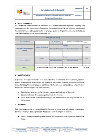 Ministerio de Educación
VERSIÓN: 2.0
PÁGINA: 1EBJA-IMP-009 -2018: Informe Mensual de las
Actividades Docentes
A. DATOS GENERALES:
Es la parte inicial del informe van centrados en la parte superior de la primera página y está
compuesta por los elementos informativos (fecha de informe, N°. de informe, nombre del
funcionarioresponsable,sucontacto,sucargo y a quiénse dirige el informe, su contacto, su
cargo) y bajo el siguiente formato establecido:
DATOS GENERALES
Fechade Informe No. De Informe MINEDUC-EBJA-DISTRITO N° -_____
Funcionario Responsable de
Informe
Nombre del Docente
Contacto
Cargo
Extensión Telefónica Correo Electrónico
Informe dirigido a
Nombre
Contacto
Cargo
Extensión Telefónica Correo Electrónico
TEMA: ACTIVIDADES REALIZADAS POR EL DOCENTE DURANTE EL MES DE…………. DE 2018
B. ANTECEDENTES:
Es el puntode iniciodel informeenel cual se delimita el desarrollo del documento, además
guarda una estrecha relación con los objetivos planteados, además pueden contemplar
circunstancias y/o referencias que facilitan o interfieren en la realización de este informe.
Aspectos a considerar para los antecedentes:
 Describir en resumen las funciones y trabajo realizado por el docente.
 Describir el inicio del proceso y el nombre del mismo.
 Hacer referenciaal olos documentos(oficios,memorandos) que respalden el inicio
del proceso.
C. ALCANCE:
Describir brevemente el contenido del informe y su estructura, además de establecer y
delimitar el campo de su aplicación. Aspectos a considerar para el alcance:
 Explicahastadónde se logrará el avance del proceso durante el periodo de reporte
(mes).
 