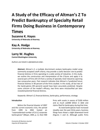 A Study of the Efficacy of Altman’s Z To
Predict Bankruptcy of Specialty Retail
Firms Doing Business in Contemporary
Times
Suzanne K. Hayes
University of Nebraska at Kearney


Kay A. Hodge
University of Nebraska at Kearney


Larry W. Hughes
Central Washington University

Authors are listed in alphabetical order.


        Abstract: Altman’s Z, a multiple discriminant analysis bankruptcy model using
        commonly accepted cutoff criteria, may provide a useful decision rule to predict
        financial distress in firms operating in a wide variety of industries. In this study,
        we outline the construction and interpretation of the Z-Score and apply it to
        several pairs of firms (N=17) from a variety of specialty retail industries spanning
        two consecutive years. Past research indicates that Altman’s Z predicted future
        financial distress in 90 percent of the firms studied. In this study, all but two of
        the bankruptcies (94 percent) would have been accurately predicted. Despite
        some criticism of the model’s efficacy, two firms were misclassified yet later
        revealed potential financial distress.

        Keywords: Altman’s Z, financial distress, bankruptcy, performance, strategy

Introduction                                          firms with assets in excess of $100 million
                                                      and as much as$400 billion in debt and
       Before the financial disaster of 2007          claims filed for bankruptcy during that time.
and the current economic crisis, the period                    As total bankruptcies have increased
from 1999 to 2002 hosted an                           steadily over the past thirty years, business
“unprecedented number of [U.S.] corporate             filings have shown a slight downward trend
bankruptcies” (Moyer, 2005, p. 1). Over 400           (Figures 1 and 2). Although public firms


Economics & Business Journal:
Inquiries & Perspectives                        122                    Volume 3 Number 1 October 2010
 