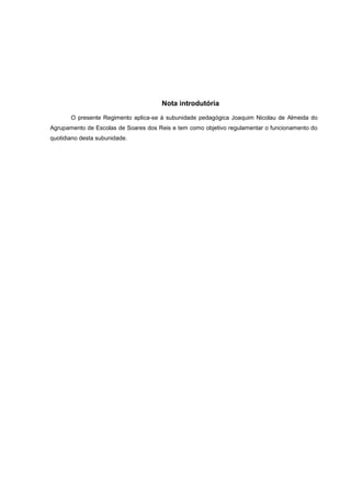 Nota introdutória
O presente Regimento aplica-se à subunidade pedagógica Joaquim Nicolau de Almeida do
Agrupamento de Escolas de Soares dos Reis e tem como objetivo regulamentar o funcionamento do
quotidiano desta subunidade.
 