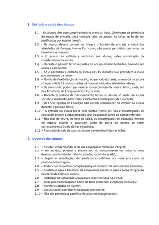 1. Entrada e saída dos alunos
1.1 - Os alunos têm que cumprir o horário previsto. Após 10 minutos de tolerância
do toque de entrada, será marcada falta de atraso. As faltas terão de ser
justificadas por escrito (email);
1.2 - Os alunos devem cumprir na íntegra o horário de entrada e saída das
atividades de Enriquecimento Curricular, não sendo permitido sair antes do
término das mesmas.
1.3 – O acesso ao edifício é exclusivo aos alunos, salvo autorização da
coordenadora da escola;
1.4 – Durante o período letivo as portas de acesso estarão fechadas, devendo ser
usada a campainha;
1.5 – Só é permitida a entrada na escola nos 15 minutos que precedem o início
das atividades da tarde;
1.6 – No dia de flexibilização do horário, no período da tarde, a entrada na escola
só é permitida 15 minutos antes da hora do início das atividades letivas;
1.7 – Os alunos não podem permanecer na escola fora do horário letivo, a não ser
nas Atividades de Enriquecimento Curricular;
1.8 – Durante o período de funcionamento letivo, os alunos só sairão da escola
sozinhos, mediante autorização escrita dos Encarregados de Educação;
1.9 – Os Encarregados de Educação não devem permanecer no interior da escola
durante o período letivo;
1.10 – A entrada na escola faz-se pelo portão Norte. Os Pais e Encarregados de
Educação deixam e esperam pelos seus educandos junto ao portão referido;
1.11 – Nos dias de chuva, na hora de saída, os encarregados de educação entram
no espaço escolar e aguardam junto da porta de acesso ao setor
correspondente à sala do seu educando;
1.12 – À entrada da sala de aula, os alunos devem desinfetar as mãos.
2. Deveres dos alunos
2.1 – Estudar, empenhando-se na sua educação e formação integral;
2.2 – Ser assíduo, pontual e empenhado no cumprimento de todos os seus
deveres, no âmbito do trabalho escolar, incluindo as AEC;
2.3 – Seguir as orientações dos professores relativas aos seus processos de
ensino-aprendizagem;
2.4 – Tratar com respeito e correção qualquer membro da comunidade educativa;
2.5 – Contribuir para a harmonia da convivência escolar e para a plena integração
na escola de todos os alunos;
2.6 – Participar nas atividades educativas desenvolvidas na escola;
2.7 – Zelar pela conservação e asseio de todo o material e espaços escolares;
2.8 – Revelar cuidados de higiene;
2.9 – Circular pelos corredores e escadas sem correr;
2.10 – Não são permitidas pastilhas elásticas no espaço escolar.
 