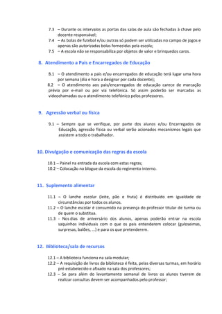 7.3 – Durante os intervalos as portas das salas de aula são fechadas à chave pelo
docente responsável;
7.4 – As bolas de futebol e/ou outras só podem ser utilizadas no campo de jogos e
apenas são autorizadas bolas fornecidas pela escola;
7.5 – A escola não se responsabiliza por objetos de valor e brinquedos caros.
8. Atendimento a Pais e Encarregados de Educação
8.1 – O atendimento a pais e/ou encarregados de educação terá lugar uma hora
por semana (dia e hora a designar por cada docente);
8.2 – O atendimento aos pais/encarregados de educação carece de marcação
prévia por e-mail ou por via telefónica. Só assim poderão ser marcadas as
videochamadas ou o atendimento telefónico pelos professores.
9. Agressão verbal ou física
9.1 – Sempre que se verifique, por parte dos alunos e/ou Encarregados de
Educação, agressão física ou verbal serão acionados mecanismos legais que
assistem a todo o trabalhador.
10. Divulgação e comunicação das regras da escola
10.1 – Painel na entrada da escola com estas regras;
10.2 – Colocação no blogue da escola do regimento interno.
11. Suplemento alimentar
11.1 – O lanche escolar (leite, pão e fruta) é distribuído em igualdade de
circunstâncias por todos os alunos.
11.2 – O lanche escolar é consumido na presença do professor titular de turma ou
de quem o substitua.
11.3 - Nos dias de aniversário dos alunos, apenas poderão entrar na escola
saquinhos individuais com o que os pais entenderem colocar (guloseimas,
surpresas, balões, ...) e para os que pretenderem.
12. Biblioteca/sala de recursos
12.1 – A biblioteca funciona na sala modular;
12.2 – A requisição de livros da biblioteca é feita, pelas diversas turmas, em horário
pré estabelecido e afixado na sala dos professores;
12.3 – Se para além do levantamento semanal de livros os alunos tiverem de
realizar consultas devem ser acompanhados pelo professor;
 