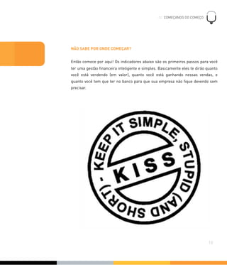 NÃO SABE POR ONDE COMEÇAR?
Então comece por aqui! Os indicadores abaixo são os primeiros passos para você
ter uma gestão ﬁnanceira inteligente e simples. Basicamente eles te dirão quanto
você está vendendo (em valor), quanto você está ganhando nessas vendas, e
quanto você tem que ter no banco para que sua empresa não ﬁque devendo sem
precisar.
02. COMEÇANDO DO COMEÇO
!
10
 