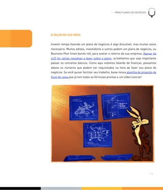 O VALOR DA SUA IDEIA
Investir tempo fazendo um plano de negócios é algo discutível, mas muitas vezes
necessário. Muitos editais, investidores e outros pedem um plano de negócios, ou
Business Plan (mais bonito né), para avaliar o retorno da sua empresa. Apesar da
LUZ ter várias ressalvas a fazer sobre o plano, acreditamos que seja importante
passar os conceitos básicos. Como aqui estamos falando de ﬁnanças, passamos
abaixo os números que podem ser requisitados na hora de fazer seu plano de
negócios. Se você quiser facilitar seu trabalho, baixe nossa planilha de projeção de
ﬂuxo de caixa que já tem todas as fórmulas prontas e um vídeo tutorial!
03. PARA PLANOS DE NEGÓCIOS
!
15
03. PARA PLANOS DE NEGÓCIOS
 