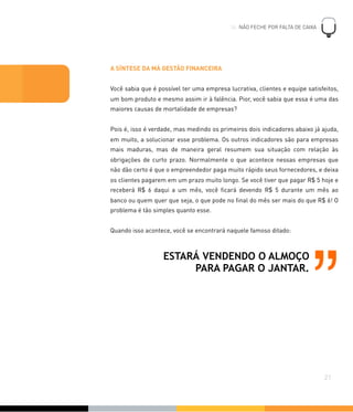 A SÍNTESE DA MÁ GESTÃO FINANCEIRA
Você sabia que é possível ter uma empresa lucrativa, clientes e equipe satisfeitos,
um bom produto e mesmo assim ir à falência. Pior, você sabia que essa é uma das
maiores causas de mortalidade de empresas?
Pois é, isso é verdade, mas medindo os primeiros dois indicadores abaixo já ajuda,
em muito, a solucionar esse problema. Os outros indicadores são para empresas
mais maduras, mas de maneira geral resumem sua situação com relação às
obrigações de curto prazo. Normalmente o que acontece nessas empresas que
não dão certo é que o empreendedor paga muito rápido seus fornecedores, e deixa
os clientes pagarem em um prazo muito longo. Se você tiver que pagar R$ 5 hoje e
receberá R$ 6 daqui a um mês, você ﬁcará devendo R$ 5 durante um mês ao
banco ou quem quer que seja, o que pode no ﬁnal do mês ser mais do que R$ 6! O
problema é tão simples quanto esse.
Quando isso acontece, você se encontrará naquele famoso ditado:
!
21
04. NÃO FECHE POR FALTA DE CAIXA
ESTARÁ VENDENDO O ALMOÇO
PARA PAGAR O JANTAR.
”
 