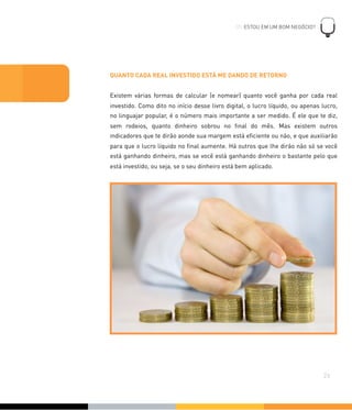 QUANTO CADA REAL INVESTIDO ESTÁ ME DANDO DE RETORNO
Existem várias formas de calcular (e nomear) quanto você ganha por cada real
investido. Como dito no início desse livro digital, o lucro líquido, ou apenas lucro,
no linguajar popular, é o número mais importante a ser medido. É ele que te diz,
sem rodeios, quanto dinheiro sobrou no ﬁnal do mês. Mas existem outros
indicadores que te dirão aonde sua margem está eﬁciente ou não, e que auxiliarão
para que o lucro líquido no ﬁnal aumente. Há outros que lhe dirão não só se você
está ganhando dinheiro, mas se você está ganhando dinheiro o bastante pelo que
está investido, ou seja, se o seu dinheiro está bem aplicado.
05. ESTOU EM UM BOM NEGÓCIO?
!
26
 