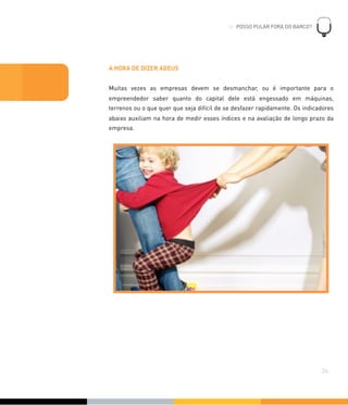 A HORA DE DIZER ADEUS
Muitas vezes as empresas devem se desmanchar, ou é importante para o
empreendedor saber quanto do capital dele está engessado em máquinas,
terrenos ou o que quer que seja difícil de se desfazer rapidamente. Os indicadores
abaixo auxiliam na hora de medir esses índices e na avaliação de longo prazo da
empresa.
06. POSSO PULAR FORA DO BARCO?
!
34
 