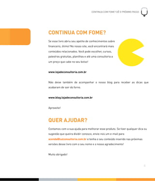 CONTINUA COM FOME?
Se esse livro abriu seu apetite de conhecimentos sobre
ﬁnanceiro, ótimo! No nosso site, você encontrará mais
conteúdos relacionados. Você pode escolher, cursos,
palestras gratuitas, planilhas e até uma consultoria a
um preço que cabe no seu bolso!
www.lojadeconsultoria.com.br
Não deixe também de acompanhar o nosso blog para receber as dicas que
acabaram de sair do forno.
www.blog.lojadeconsultoria.com.br
Aproveite!
QUER AJUDAR?
Contamos com a sua ajuda para melhorar esse produto. Se tiver qualquer dica ou
sugestão que queira dividir conosco, envie-nos um e-mail para
acenda@luzconsultoria.com.br e tenha o seu conteúdo inserido nas próximas
versões desse livro com o seu nome e o nosso agradecimento!
Muito obrigado!
CONTINUA COM FOME? DÊ O PRÓXIMO PASSO
!
0
44
 