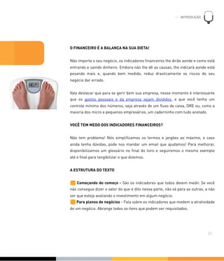 O FINANCEIRO É A BALANÇA NA SUA DIETA!
Não importa o seu negócio, os indicadores ﬁnanceiros lhe dirão aonde e como está
entrando e saindo dinheiro. Embora não lhe dê as causas, lhe indicará aonde está
pesando mais e, quando bem medido, reduz drasticamente os riscos do seu
negócio dar errado.
Vale destacar que para se gerir bem sua empresa, nesse momento é interessante
que os gastos pessoais e da empresa sejam divididos, e que você tenha um
controle mínimo dos números, seja através de um ﬂuxo de caixa, DRE ou, como a
maioria dos micro e pequenos empresários, um caderninho com tudo anotado.
VOCÊ TEM MEDO DOS INDICADORES FINANCEIROS?
Não tem problema! Nós simpliﬁcamos os termos e jargões ao máximo, e caso
ainda tenha dúvidas, pode nos mandar um email que ajudamos! Para melhorar,
disponibilizamos um glossário no ﬁnal do livro e seguiremos o mesmo exemplo
até o ﬁnal para tangibilizar o que dizemos.
A ESTRUTURA DO TEXTO
Começando do começo - São os indicadores que todos devem medir. Se você
não consegue dizer o valor do que é dito nessa parte, não vá para as outras, a não
ser que esteja avaliando o investimento em algum negócio.
Para planos de negócios - Fala sobre os indicadores que medem a atratividade
de um negócio. Abrange todos os itens que podem ser requisitados.
01. INTRODUÇÃO
!
05
 