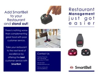 Restaurant
Management
j u s t g o t
e a s i e r
Add SmartBell
to your
Restaurant
and stand out!
There is nothing worse
than complementing
great food with poor
customer service.
Take your restaurant
to the next level of
excellence by
offering the best
customer service with
SmartBell.
Contact Us
TrueLite Trace Inc.
440 N Wolfe Rd
Sunnyvale, CA 94085
408-650-2526
info@truelitetrace.com
Visit us on the web:
www.SmartBell.net
 