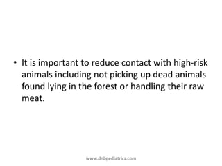 • It is important to reduce contact with high-risk
animals including not picking up dead animals
found lying in the forest or handling their raw
meat.
www.dnbpediatrics.com
 