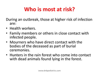 Who is most at risk?
During an outbreak, those at higher risk of infection
are:
• Health workers.
• Family members or others in close contact with
infected people.
• Mourners who have direct contact with the
bodies of the deceased as part of burial
ceremonies.
• Hunters in the rain forest who come into contact
with dead animals found lying in the forest.
www.dnbpediatrics.com
 