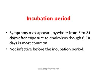 Incubation period
• Symptoms may appear anywhere from 2 to 21
days after exposure to ebolavirus though 8-10
days is most common.
• Not infective before the incubation period.
www.dnbpediatrics.com
 