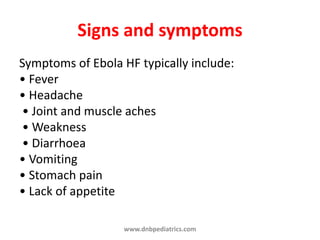 Signs and symptoms
Symptoms of Ebola HF typically include:
• Fever
• Headache
• Joint and muscle aches
• Weakness
• Diarrhoea
• Vomiting
• Stomach pain
• Lack of appetite
www.dnbpediatrics.com
 