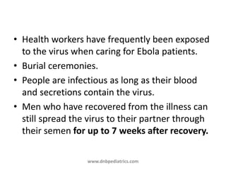 • Health workers have frequently been exposed
to the virus when caring for Ebola patients.
• Burial ceremonies.
• People are infectious as long as their blood
and secretions contain the virus.
• Men who have recovered from the illness can
still spread the virus to their partner through
their semen for up to 7 weeks after recovery.
www.dnbpediatrics.com
 