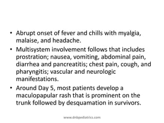 • Abrupt onset of fever and chills with myalgia,
malaise, and headache.
• Multisystem involvement follows that includes
prostration; nausea, vomiting, abdominal pain,
diarrhea and pancreatitis; chest pain, cough, and
pharyngitis; vascular and neurologic
manifestations.
• Around Day 5, most patients develop a
maculopapular rash that is prominent on the
trunk followed by desquamation in survivors.
www.dnbpediatrics.com
 