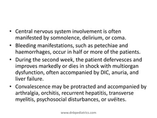 • Central nervous system involvement is often
manifested by somnolence, delirium, or coma.
• Bleeding manifestations, such as petechiae and
haemorrhages, occur in half or more of the patients.
• During the second week, the patient defervesces and
improves markedly or dies in shock with multiorgan
dysfunction, often accompanied by DIC, anuria, and
liver failure.
• Convalescence may be protracted and accompanied by
arthralgia, orchitis, recurrent hepatitis, transverse
myelitis, psychosocial disturbances, or uvéites.
www.dnbpediatrics.com
 