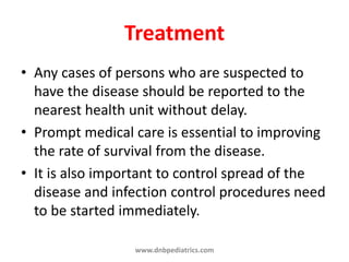 Treatment
• Any cases of persons who are suspected to
have the disease should be reported to the
nearest health unit without delay.
• Prompt medical care is essential to improving
the rate of survival from the disease.
• It is also important to control spread of the
disease and infection control procedures need
to be started immediately.
www.dnbpediatrics.com
 