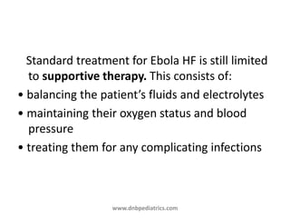 Standard treatment for Ebola HF is still limited
to supportive therapy. This consists of:
• balancing the patient’s fluids and electrolytes
• maintaining their oxygen status and blood
pressure
• treating them for any complicating infections
www.dnbpediatrics.com
 