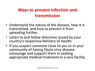 Ways to prevent infection and
transmission
• Understand the nature of the disease, how it is
transmitted, and how to prevent it from
spreading further.
• Listen to and follow directives issued by your
country’s respective Ministry of Health.
• If you suspect someone close to you or in your
community of having Ebola virus disease,
encourage and support them in seeking
appropriate medical treatment in a care facility.
www.dnbpediatrics.com
 