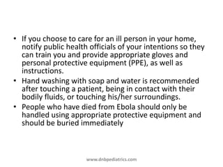 • If you choose to care for an ill person in your home,
notify public health officials of your intentions so they
can train you and provide appropriate gloves and
personal protective equipment (PPE), as well as
instructions.
• Hand washing with soap and water is recommended
after touching a patient, being in contact with their
bodily fluids, or touching his/her surroundings.
• People who have died from Ebola should only be
handled using appropriate protective equipment and
should be buried immediately
www.dnbpediatrics.com
 