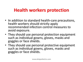 Health workers protection
• In addition to standard health-care precautions,
health workers should strictly apply
recommended infection control measures to
avoid exposure.
• They should use personal protection equipment
such as individual gowns, gloves, masks and
goggles or face shields.
• They should use personal protective equipment
such as individual gowns, gloves, masks and
goggles or face shields.
www.dnbpediatrics.com
 