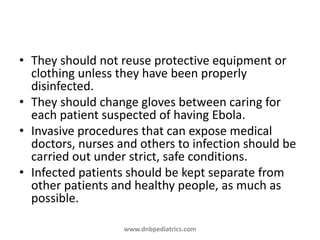 • They should not reuse protective equipment or
clothing unless they have been properly
disinfected.
• They should change gloves between caring for
each patient suspected of having Ebola.
• Invasive procedures that can expose medical
doctors, nurses and others to infection should be
carried out under strict, safe conditions.
• Infected patients should be kept separate from
other patients and healthy people, as much as
possible.
www.dnbpediatrics.com
 