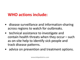 WHO actions include:
• disease surveillance and information-sharing
across regions to watch for outbreaks.
• technical assistance to investigate and
contain health threats when they occur – such
as on-site help to identify sick people and
track disease patterns.
• advice on prevention and treatment options.
www.dnbpediatrics.com
 