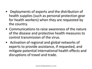 • Deployments of experts and the distribution of
health supplies (such as personal protection gear
for health workers) when they are requested by
the country.
• Communications to raise awareness of the nature
of the disease and protective health measures to
control transmission of the virus.
• Activation of regional and global networks of
experts to provide assistance, if requested, and
mitigate potential international health effects and
disruptions of travel and trade.
www.dnbpediatrics.com
 
