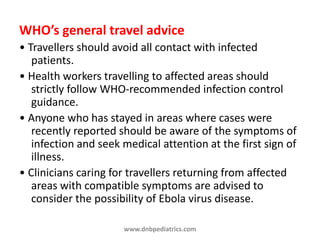 WHO’s general travel advice
• Travellers should avoid all contact with infected
patients.
• Health workers travelling to affected areas should
strictly follow WHO-recommended infection control
guidance.
• Anyone who has stayed in areas where cases were
recently reported should be aware of the symptoms of
infection and seek medical attention at the first sign of
illness.
• Clinicians caring for travellers returning from affected
areas with compatible symptoms are advised to
consider the possibility of Ebola virus disease.
www.dnbpediatrics.com
 