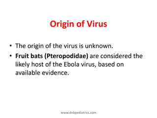 Origin of Virus
• The origin of the virus is unknown.
• Fruit bats (Pteropodidae) are considered the
likely host of the Ebola virus, based on
available evidence.
www.dnbpediatrics.com
 