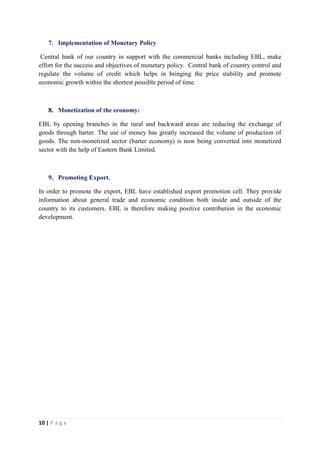 10 | P a g e
7. Implementation of Monetary Policy
Central bank of our country in support with the commercial banks including EBL, make
effort for the success and objectives of monetary policy. Central bank of country control and
regulate the volume of credit which helps in bringing the price stability and promote
economic growth within the shortest possible period of time.
8. Monetization of the economy:
EBL by opening branches in the rural and backward areas are reducing the exchange of
goods through barter. The use of money has greatly increased the volume of production of
goods. The non-monetized sector (barter economy) is now being converted into monetized
sector with the help of Eastern Bank Limited.
9. Promoting Export.
In order to promote the export, EBL have established export promotion cell. They provide
information about general trade and economic condition both inside and outside of the
country to its customers. EBL is therefore making positive contribution in the economic
development.
 