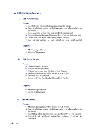 12 | P a g e
2. EBL Savings Accounts
i. EBL Power Savings
Features
Has the lowest minimum balance requirement for interest
Interest calculated on day end balance-giving you a better chance to
get interest
Has a handsome savings rate- paid monthly to your account
Unlimited cash withdrawal Allowed-no loss of interest for transaction
Comes with Visa Debit Card & Cheque Book Facility
Best Savings account to earn interest on your small deposit
Eligibility
Minimum Age: 18 years
Citizen of Bangladesh
ii. EBL Classic Savings
Features
Standard Savings Account
No limit on cash withdrawal
Highest interest rate for a Standard savings Account
Minimum balance required for Interest is BDT 15,000
Interest is paid twice a year
Comes with Visa Debit Card & Cheque Book Facility
Eligibility
Minimum Age: 18 years
Citizen of Bangladesh
iii. EBL Max Saver
Features
Minimum balance required for Interest is BDT 30,000
Interest calculated on day end balance-giving you a better chance to
get interest
Has the highest savings rate in its class- paid monthly to your account
Unlimited cash withdrawal Allowed-no forfeiture of interest for
transaction
 