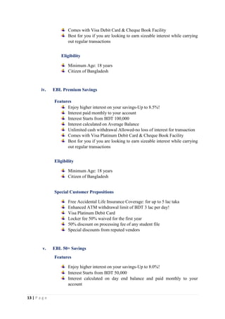13 | P a g e
Comes with Visa Debit Card & Cheque Book Facility
Best for you if you are looking to earn sizeable interest while carrying
out regular transactions
Eligibility
Minimum Age: 18 years
Citizen of Bangladesh
iv. EBL Premium Savings
Features
Enjoy higher interest on your savings-Up to 8.5%!
Interest paid monthly to your account
Interest Starts from BDT 100,000
Interest calculated on Average Balance
Unlimited cash withdrawal Allowed-no loss of interest for transaction
Comes with Visa Platinum Debit Card & Cheque Book Facility
Best for you if you are looking to earn sizeable interest while carrying
out regular transactions
Eligibility
Minimum Age: 18 years
Citizen of Bangladesh
Special Customer Prepositions
Free Accidental Life Insurance Coverage: for up to 5 lac taka
Enhanced ATM withdrawal limit of BDT 3 lac per day!
Visa Platinum Debit Card
Locker fee 50% waived for the first year
50% discount on processing fee of any student file
Special discounts from reputed vendors
v. EBL 50+ Savings
Features
Enjoy higher interest on your savings-Up to 8.0%!
Interest Starts from BDT 50,000
Interest calculated on day end balance and paid monthly to your
account
 