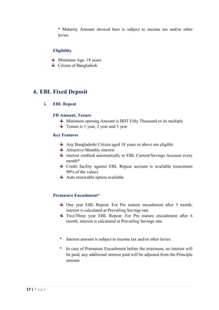 17 | P a g e
* Maturity Amount showed here is subject to income tax and/or other
levies.
Eligibility
Minimum Age: 18 years
Citizen of Bangladesh
4. EBL Fixed Deposit
i. EBL Repeat
FD Amount, Tenure
Minimum opening Amount is BDT Fifty Thousand or its multiple
Tenure is 1 year, 2 year and 3 year
Key Features
Any Bangladeshi Citizen aged 18 years or above are eligible
Attractive Monthly interest
interest credited automatically to EBL Current/Savings Account every
month*
Credit facility against EBL Repeat account is available (maximum
90% of the value).
Auto renewable option available
Premature Encashment*
One year EBL Repeat: For Pre mature encashment after 3 month,
interest is calculated at Prevailing Savings rate
Two/Three year EBL Repeat: For Pre mature encashment after 6
month, interest is calculated at Prevailing Savings rate
* Interest amount is subject to income tax and/or other levies.
* In case of Premature Encashment before the minimum, no interest will
be paid; any additional interest paid will be adjusted from the Principle
amount
 