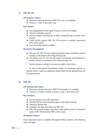 18 | P a g e
ii. EBL 50+ FD
FD Amount, Tenure
Minimum opening Amount is BDT One Lac or its multiple
Tenure is 1 year, 2 year and 3 year
Key Feature
Any Bangladeshi Citizen aged 50 years or above are eligible
Attractive Monthly interest
interest credited automatically to EBL Current/Savings Account every
month*
Credit facility against EBL 50+ FD account is available (maximum
85% of the value).
Auto renewable option available
Premature Encashment*
One year 50+ FD: For Pre mature encashment after minimum 3 month,
interest is calculated at Prevailing Savings rate.
Two/Three year 50+ FD: For Pre mature encashment after minimum 6
month, interest is calculated at Prevailing Savings rate.
* Interest amount is subject to income tax and/or other levies.
* In case of Premature Encashment before the minimum period, no
interest will be paid; any additional interest paid will be adjusted from the
Principle amount
iii. EBL FD
FD Amount and Tenure
Minimum opening Amount is BDT 50 thousand or its multiple
Tenure is 1 month, 3 month, 6 month, 1 year, 2 year and 3 year
Key Features
Can be opened in any EBL Branches
All EBL FD has auto renewable option with/without interest
Attractive Interest rate
Customer can open more than one EBL FD
EBL FD Account Holders may take Credit facility (Loan or Overdraft)
against EBL FD (maximum 90% of the value).
Premature Closure
If any depositor wants to withdraw the deposit before maturity, the following
rules will apply:
 